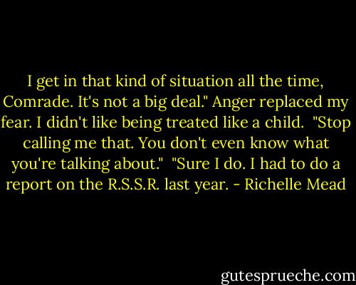 I get in that kind of situation all the time, Comrade. It's not a big deal." Anger replaced my fear. I didn't like being treated like a child.<br /> "Stop calling me that. You don't even know what you're talking about."<br /> "Sure I do. I had to do a report on the R.S.S.R. last year. - Richelle Mead
