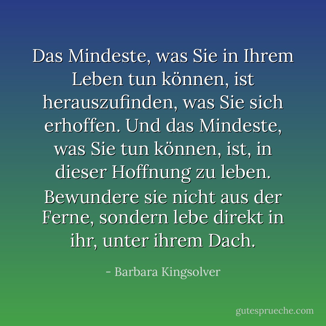Das Mindeste, was Sie in Ihrem Leben tun können, ist herauszufinden, was Sie sich erhoffen. Und das Mindeste, was Sie tun können, ist, in dieser Hoffnung zu leben. Bewundere sie nicht aus der Ferne, sondern lebe direkt in ihr, unter ihrem Dach. - Barbara Kingsolver<