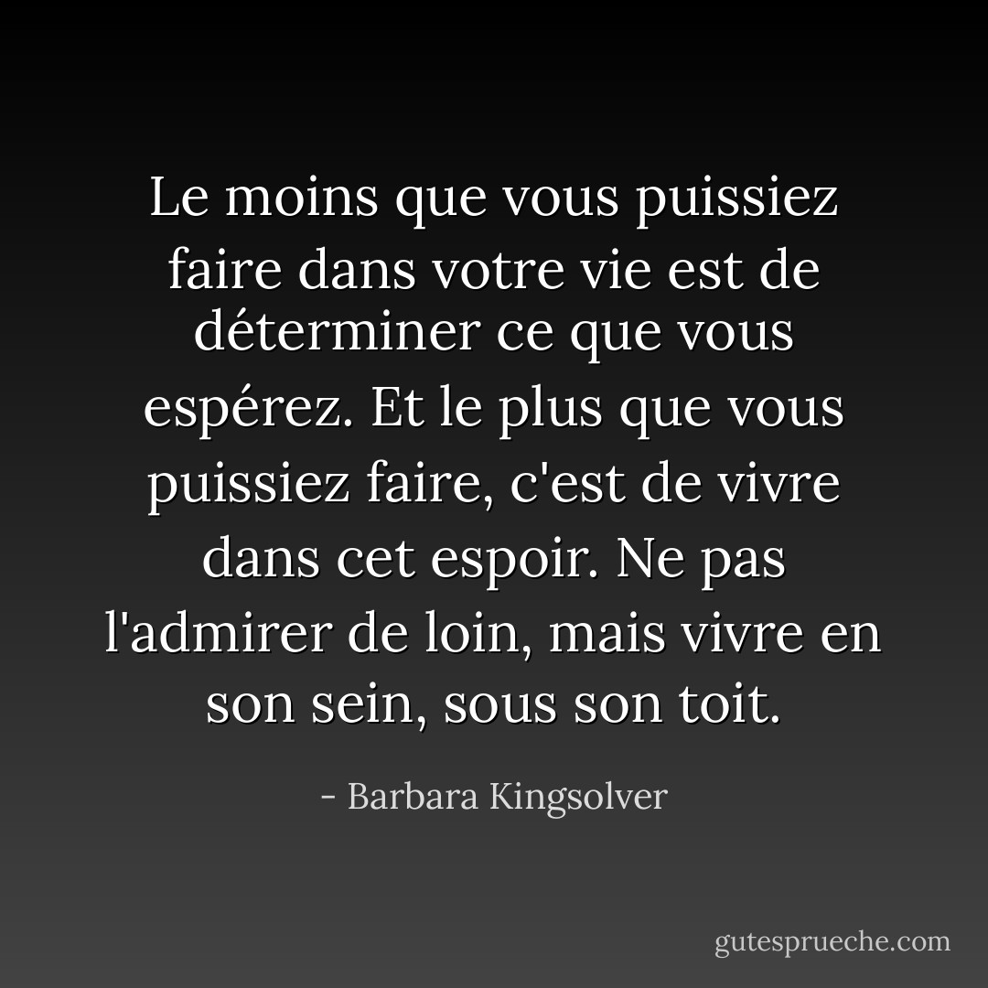 Le moins que vous puissiez faire dans votre vie est de déterminer ce que vous espérez. Et le plus que vous puissiez faire, c'est de vivre dans cet espoir. Ne pas l'admirer de loin, mais vivre en son sein, sous son toit. - Barbara Kingsolver