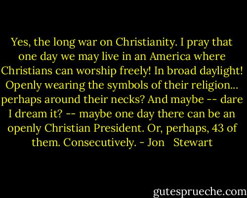 Yes, the long war on Christianity. I pray that one day we may live in an America where Christians can worship freely! In broad daylight! Openly wearing the symbols of their religion... perhaps around their necks? And maybe -- dare I dream it? -- maybe one day there can be an openly Christian President. Or, perhaps, 43 of them. Consecutively. - Jon   Stewart