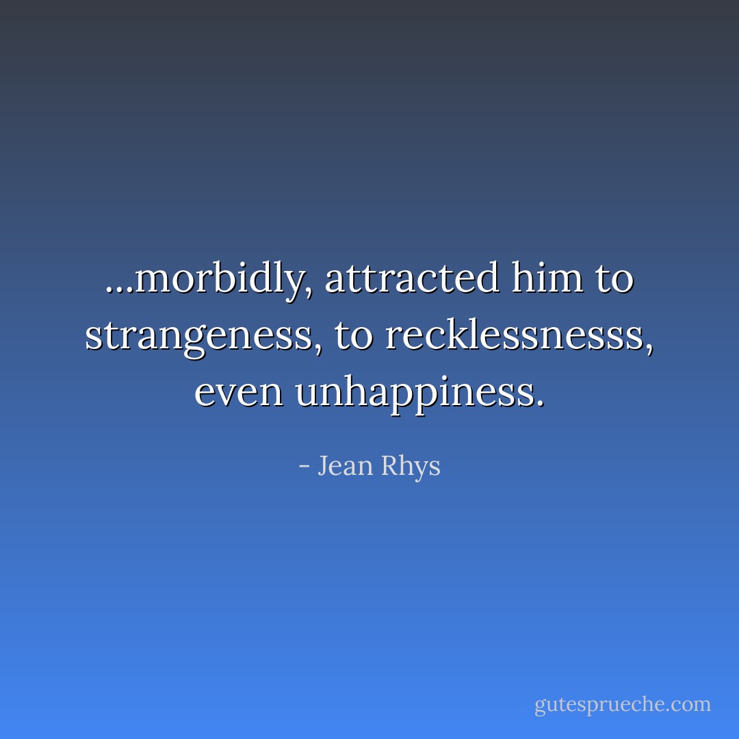 ...morbidly, attracted him to strangeness, to recklessnesss, even unhappiness. - Jean Rhys
