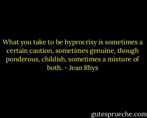 What you take to be hyprocrisy is sometimes a certain caution, sometimes genuine, though ponderous, childish, sometimes a mixture of both. - Jean Rhys