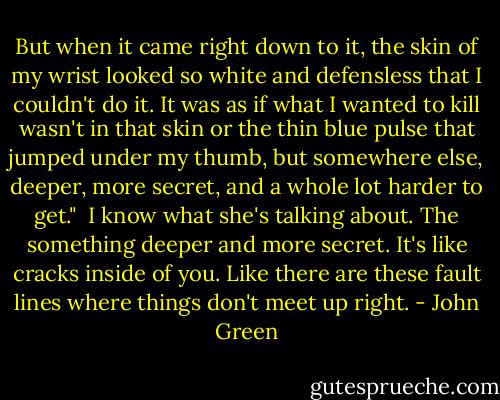 But when it came right down to it, the skin of my wrist looked so white and defensless that I couldn't do it. It was as if what I wanted to kill wasn't in that skin or the thin blue pulse that jumped under my thumb, but somewhere else, deeper, more secret, and a whole lot harder to get."<br /><br />I know what she's talking about. The something deeper and more secret. It's like cracks inside of you. Like there are these fault lines where things don't meet up right. - John Green