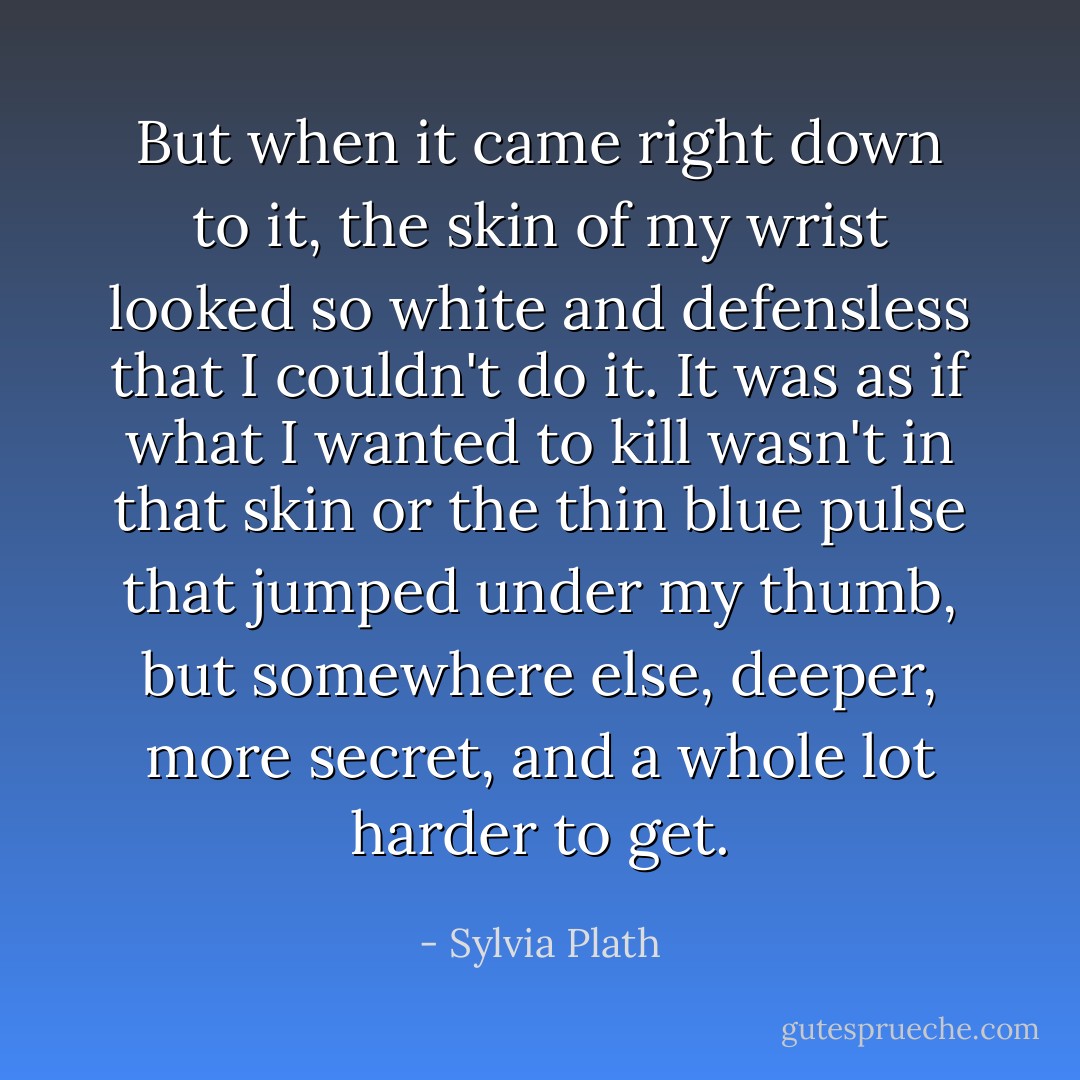 But when it came right down to it, the skin of my wrist looked so white and defensless that I couldn't do it. It was as if what I wanted to kill wasn't in that skin or the thin blue pulse that jumped under my thumb, but somewhere else, deeper, more secret, and a whole lot harder to get. - Sylvia Plath