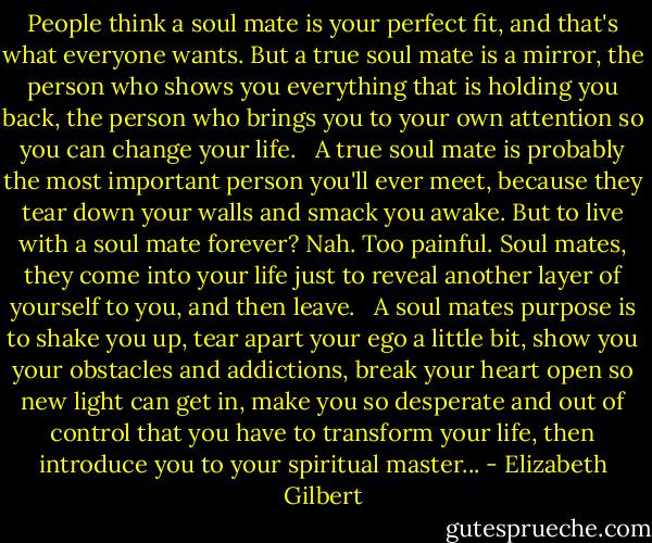 People think a soul mate is your perfect fit, and that's what everyone wants. But a true soul mate is a mirror, the person who shows you everything that is holding you back, the person who brings you to your own attention so you can change your life. <br /><br />A true soul mate is probably the most important person you'll ever meet, because they tear down your walls and smack you awake. But to live with a soul mate forever? Nah. Too painful. Soul mates, they come into your life just to reveal another layer of yourself to you, and then leave. <br /><br />A soul mates purpose is to shake you up, tear apart your ego a little bit, show you your obstacles and addictions, break your heart open so new light can get in, make you so desperate and out of control that you have to transform your life, then introduce you to your spiritual master... - Elizabeth Gilbert