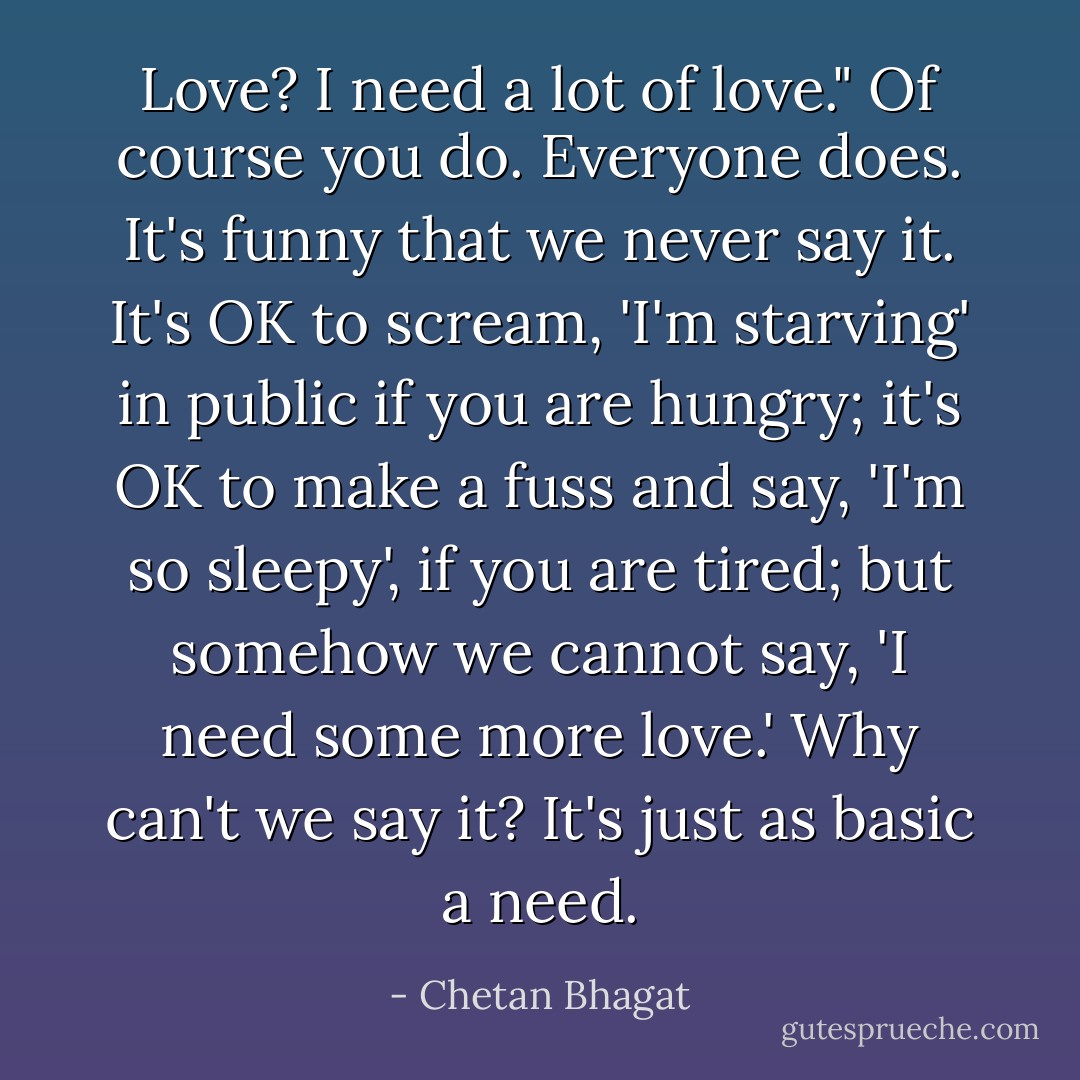Love? I need a lot of love."<br />Of course you do. Everyone does. It's funny that we never say it. It's OK to scream, 'I'm starving' in public if you are hungry; it's OK to make a fuss and say, 'I'm so sleepy', if you are tired; but somehow we cannot say, 'I need some more love.' Why can't we say it? It's just as basic a need. - Chetan Bhagat