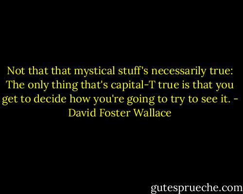 Not that that mystical stuff's necessarily true: The only thing that's capital-T true is that you get to decide how you're going to try to see it. - David Foster Wallace