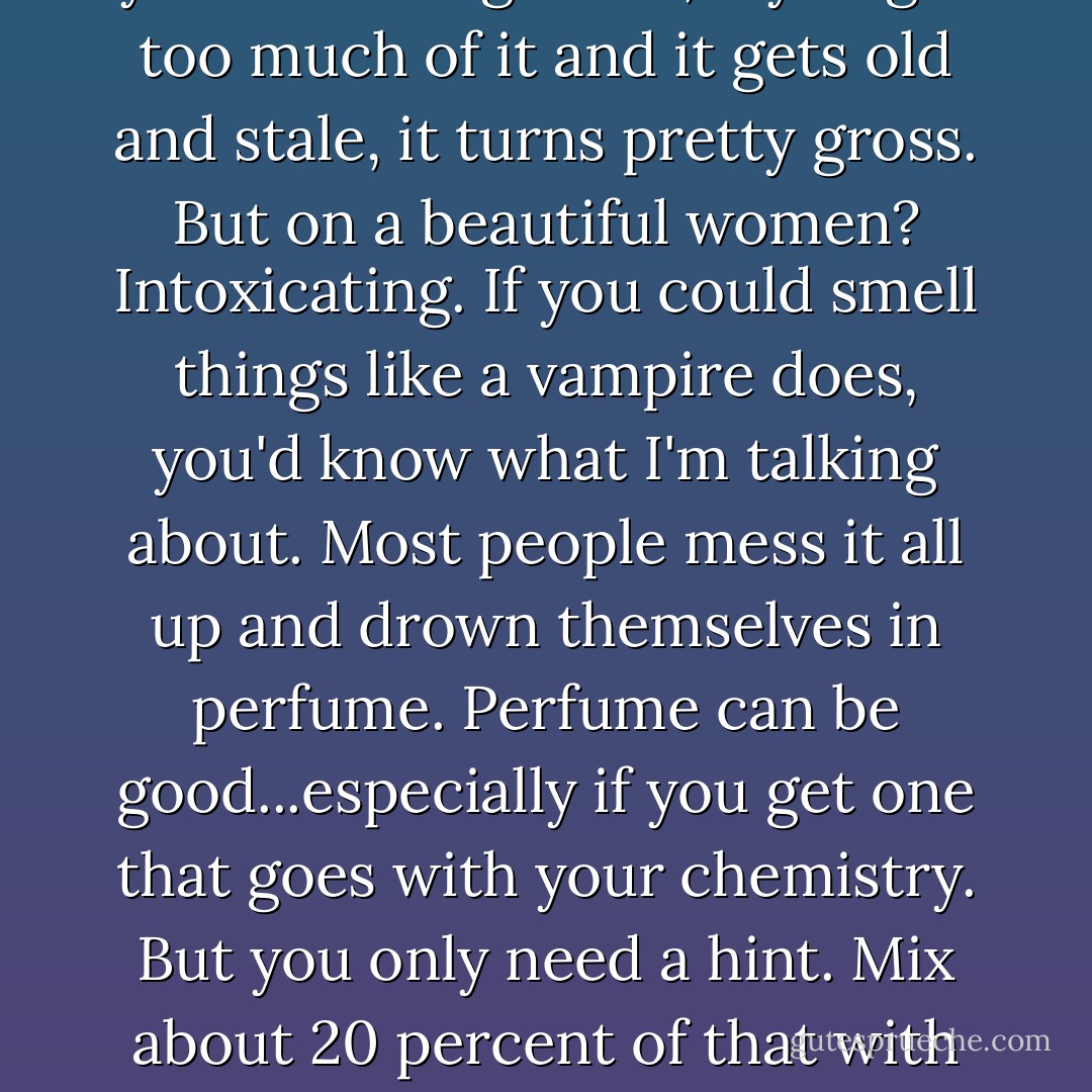 Sweat isn't a bad thing," he said, leaning his head against the wall thoughtfully. "Some of the best things in life happen while your sweating. Yeah, if you get too much of it and it gets old and stale, it turns pretty gross. But on a beautiful women? Intoxicating. If you could smell things like a vampire does, you'd know what I'm talking about. Most people mess it all up and drown themselves in perfume. Perfume can be good...especially if you get one that goes with your chemistry. But you only need a hint. Mix about 20 percent of that with 80 percent of your own perspiration...mmm." He tilted his head to the side and looked at me. "Dead sexy. - Richelle Mead