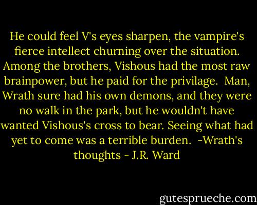 He could feel V's eyes sharpen, the vampire's fierce intellect churning over the situation. Among the brothers, Vishous had the most raw brainpower, but he paid for the privilage.<br /><br />Man, Wrath sure had his own demons, and they were no walk in the park, but he wouldn't have wanted Vishous's cross to bear. Seeing what had yet to come was a terrible burden.<br /><br />-Wrath's thoughts - J.R. Ward