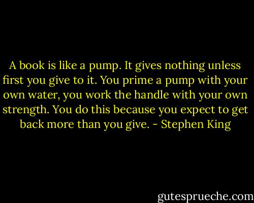 A book is like a pump. It gives nothing unless first you give to it. You prime a pump with your own water, you work the handle with your own strength. You do this because you expect to get back more than you give. - Stephen King