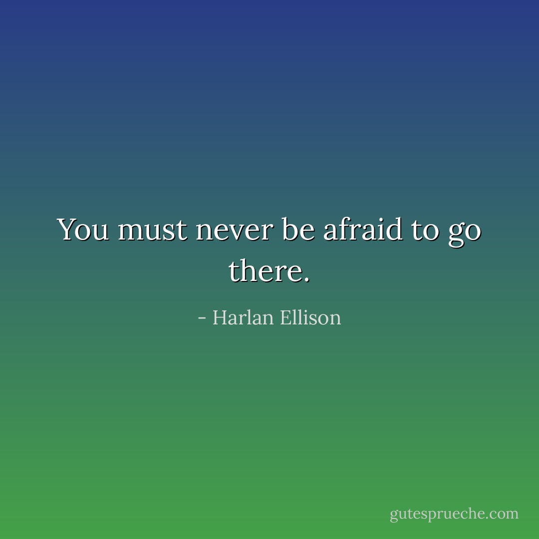 You must never be afraid to go there. - Harlan Ellison