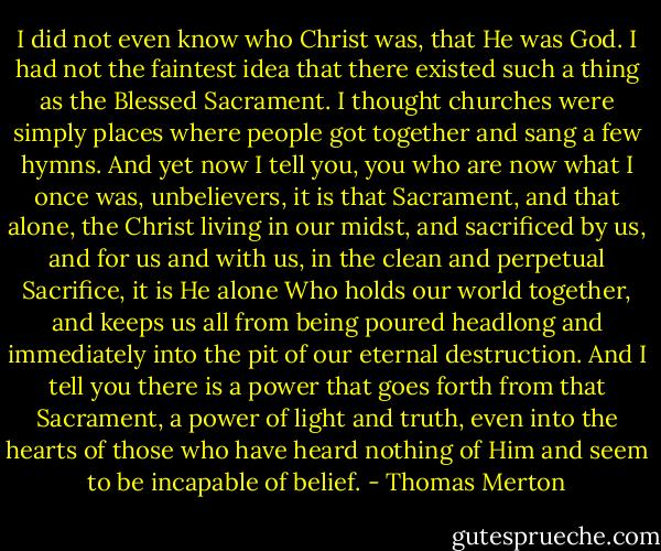 I did not even know who Christ was, that He was God. I had not the faintest idea that there existed such a thing as the Blessed Sacrament. I thought churches were simply places where people got together and sang a few hymns. And yet now I tell you, you who are now what I once was, unbelievers, it is that Sacrament, and that alone, the Christ living in our midst, and sacrificed by us, and for us and with us, in the clean and perpetual Sacrifice, it is He alone Who holds our world together, and keeps us all from being poured headlong and immediately into the pit of our eternal destruction. And I tell you there is a power that goes forth from that Sacrament, a power of light and truth, even into the hearts of those who have heard nothing of Him and seem to be incapable of belief. - Thomas Merton