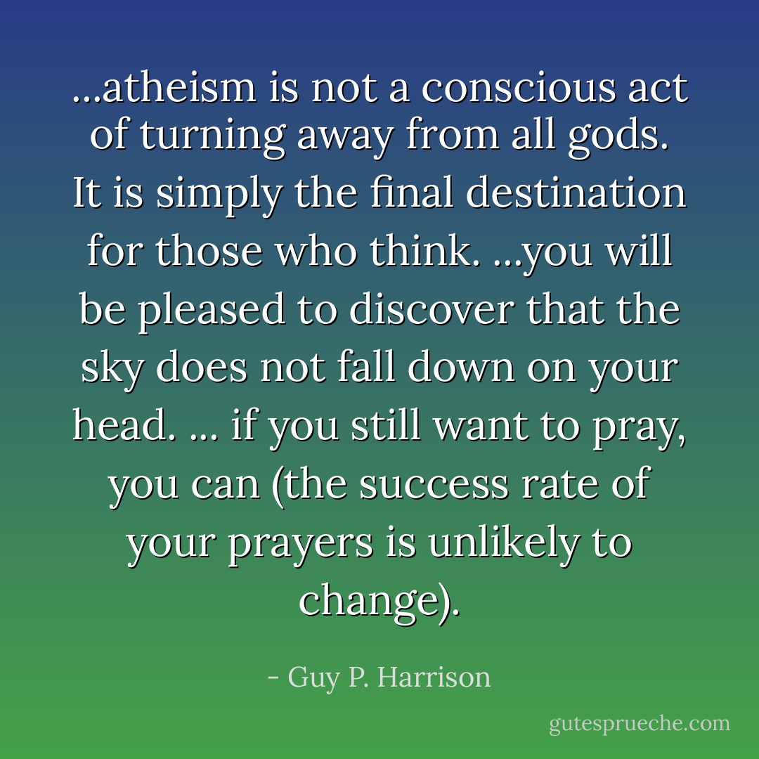 ...atheism is not a conscious act of turning away from all gods. It is simply the final destination for those who think. ...you will be pleased to discover that the sky does not fall down on your head. ... if you still want to pray, you can (the success rate of your prayers is unlikely to change). - Guy P. Harrison