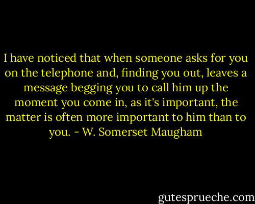 I have noticed that when someone asks for you on the telephone and, finding you out, leaves a message begging you to call him up the moment you come in, as it's important, the matter is often more important to him than to you. - W. Somerset Maugham