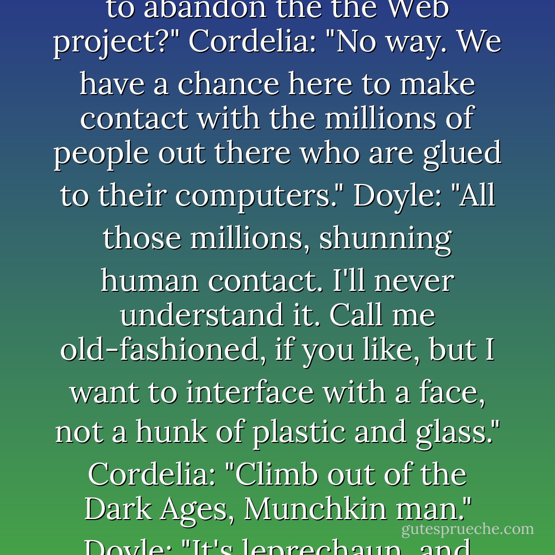 Doyle: "What is it now, then?"<br />Cordelia: "Isn't java supposed to be a coffee?"<br />Doyle: "Ready to abandon the the Web project?"<br />Cordelia: "No way. We have a chance here to make contact with the millions of people out there who are glued to their computers."<br />Doyle: "All those millions, shunning human contact. I'll never understand it. Call me old-fashioned, if you like, but I want to interface with a face, not a hunk of plastic and glass."<br />Cordelia: "Climb out of the Dark Ages, Munchkin man."<br />Doyle: "It's leprechaun, and either way, I don't appreciate the insult. - John Passarella