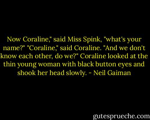 Now Coraline," said Miss Spink, "what's your name?"<br />"Coraline," said Coraline.<br />"And we don't know each other, do we?"<br />Coraline looked at the thin young woman with black button eyes and shook her head slowly. - Neil Gaiman