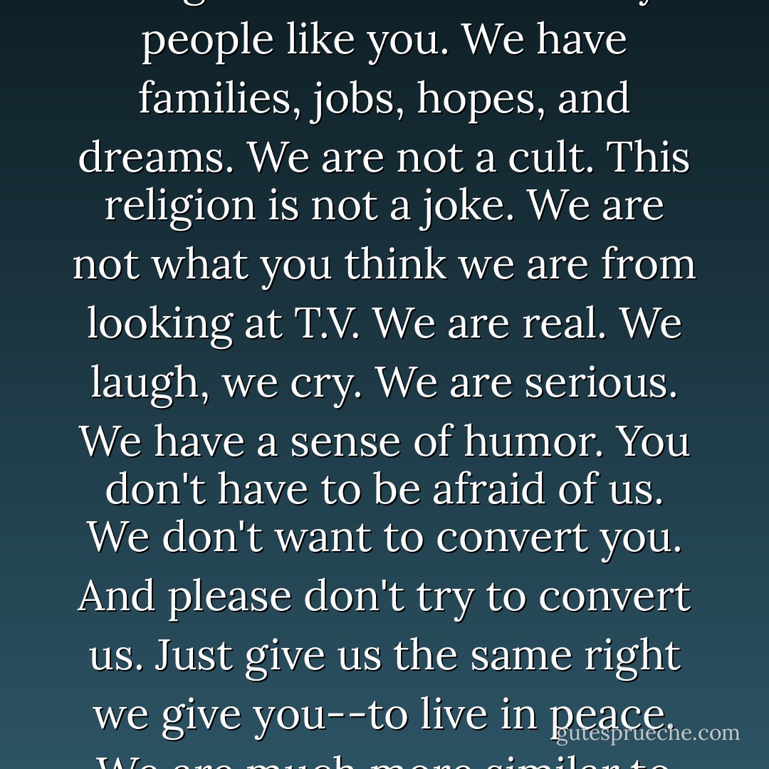 We are not evil. We don't harm or seduce people. We are not dangerous. We are ordinary people like you. We have families, jobs, hopes, and dreams. We are not a cult. This religion is not a joke. We are not what you think we are from looking at T.V. We are real. We laugh, we cry. We are serious. We have a sense of humor. You don't have to be afraid of us. We don't want to convert you. And please don't try to convert us. Just give us the same right we give you--to live in peace. We are much more similar to you than you think. - Margot Adler