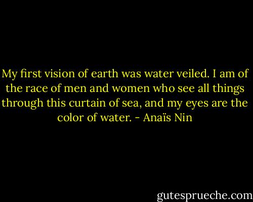 My first vision of earth was water veiled. I am of the race of men and women who see all things through this curtain of sea, and my eyes are the color of water. - Anaïs Nin