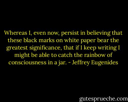Whereas I, even now, persist in believing that these black marks on white paper bear the greatest significance, that if I keep writing I might be able to catch the rainbow of consciousness in a jar. - Jeffrey Eugenides