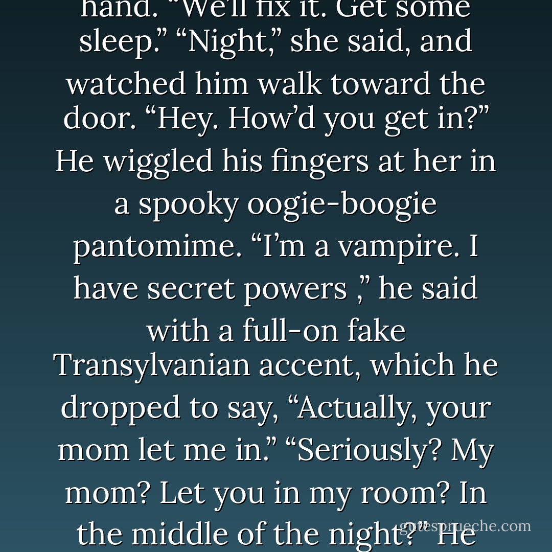 Not nearly enough. Not recently, anyway.” And she was sad about that.<br />“I know,” he said, and kissed the back of her hand. “We’ll fix it. Get some sleep.”<br />“Night,” she said, and watched him walk toward the door. “Hey. How’d you get in?”<br />He wiggled his fingers at her in a spooky oogie-boogie pantomime. “I’m a vampire. I have secret powers ,” he said with a full-on fake Transylvanian accent, which he dropped to say, “Actually, your mom let me in.”<br />“Seriously? My mom? Let you in my room? In the middle of the night?”<br />He shrugged. “Moms like me.”<br />He gave her a full-on Hollywood grin, and slipped out the door. - Rachel Caine