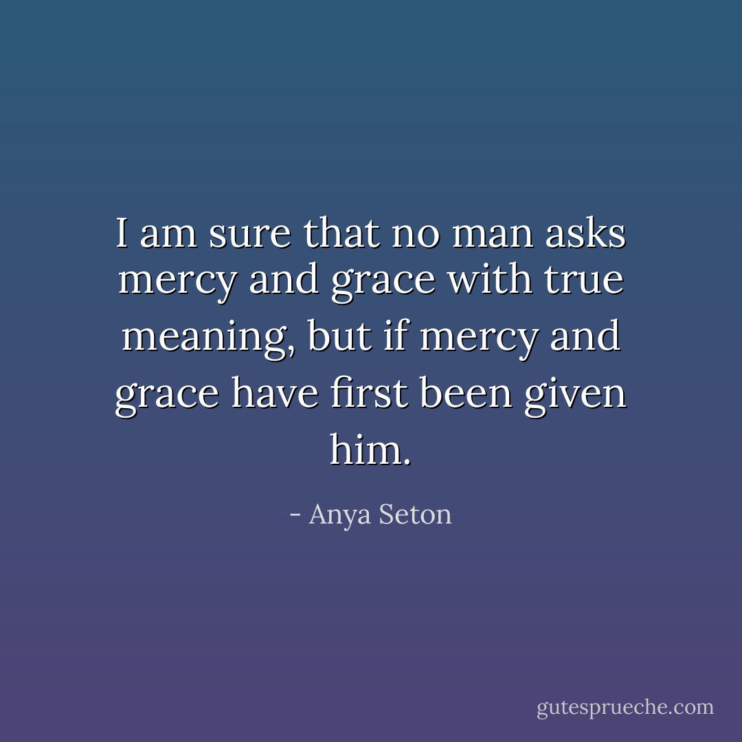 I am sure that no man asks mercy and grace with true meaning, but if mercy and grace have first been given him. - Anya Seton