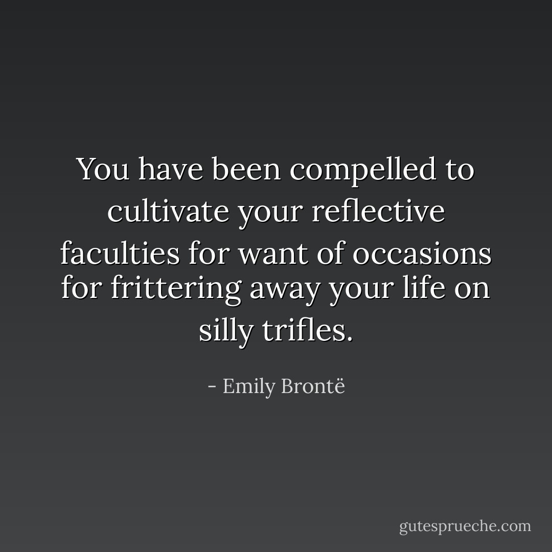 You have been compelled to cultivate your reflective faculties for want of occasions for frittering away your life on silly trifles. - Emily Brontë