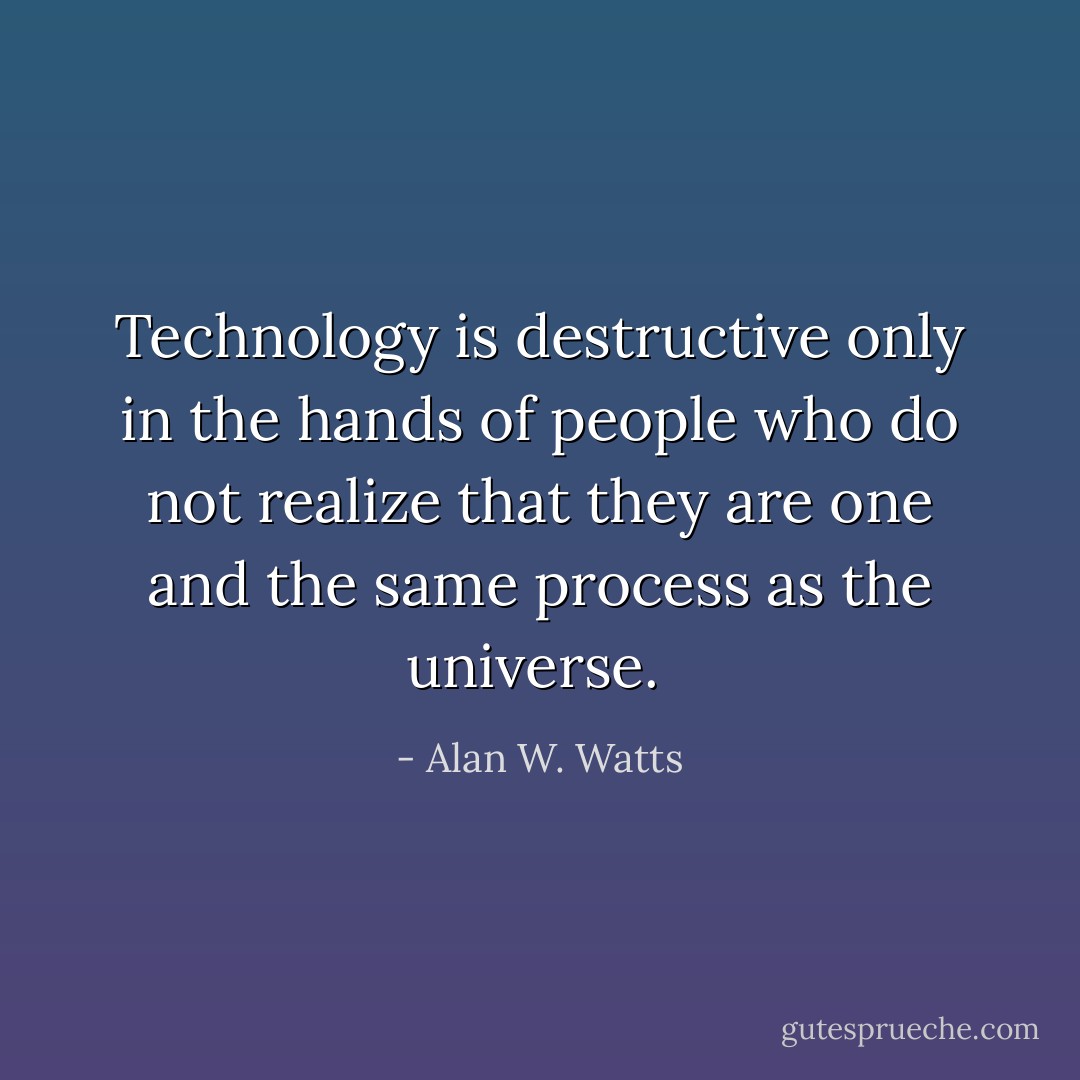 Technology is destructive only in the hands of people who do not realize that they are one and the same process as the universe.  - Alan W. Watts
