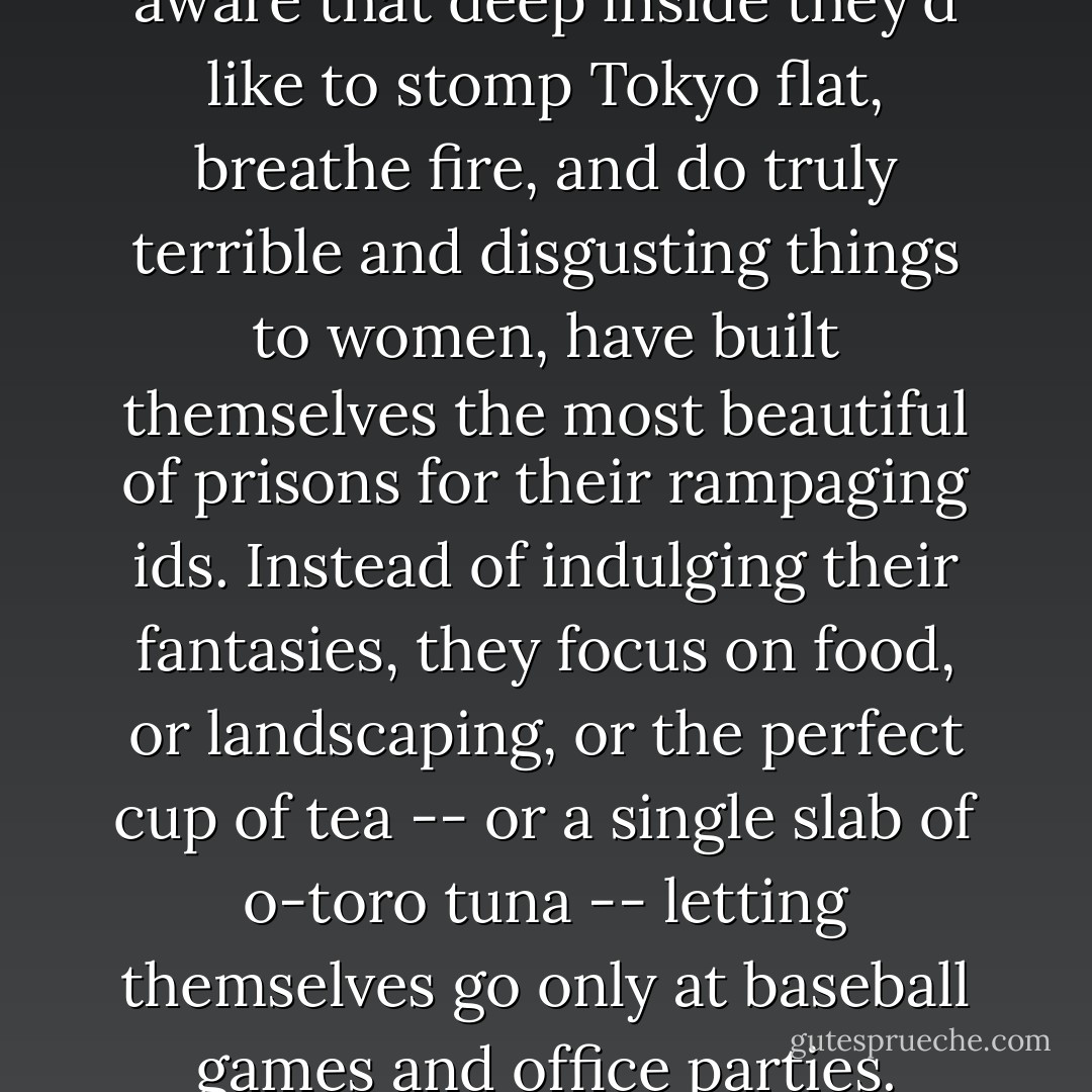 It's as if Japanese men, all to aware that deep inside they'd like to stomp Tokyo flat, breathe fire, and do truly terrible and disgusting things to women, have built themselves the most beautiful of prisons for their rampaging ids. Instead of indulging their fantasies, they focus on food, or landscaping, or the perfect cup of tea -- or a single slab of o-toro tuna -- letting themselves go only at baseball games and office parties. - Anthony Bourdain