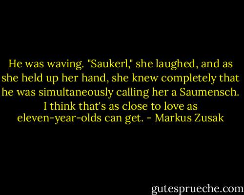 He was waving. "Saukerl," she laughed, and as she held up her hand, she knew completely that he was simultaneously calling her a Saumensch. I think that's as close to love as eleven-year-olds can get. - Markus Zusak