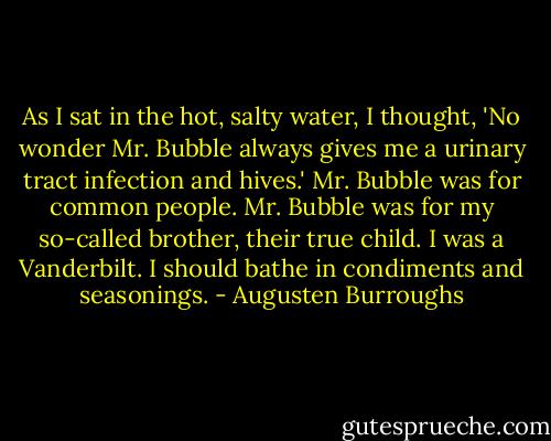 As I sat in the hot, salty water, I thought, 'No wonder Mr. Bubble always gives me a urinary tract infection and hives.' Mr. Bubble was for common people. Mr. Bubble was for my so-called brother, their true child. I was a Vanderbilt. I should bathe in condiments and seasonings. - Augusten Burroughs