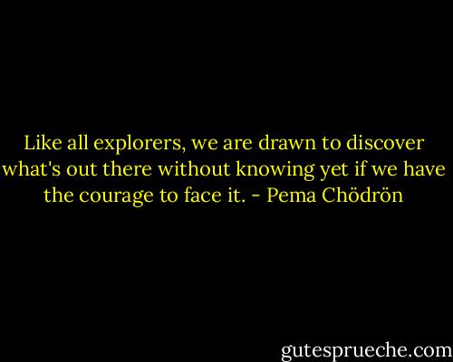 Like all explorers, we are drawn to discover what's out there without knowing yet if we have the courage to face it. - Pema Chödrön