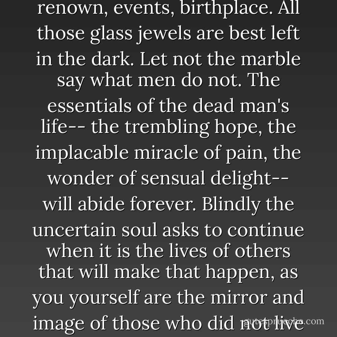 Let not the rash marble risk<br />garrulous breaches of oblivion's omnipotence,<br />in many words recalling<br />name, renown, events, birthplace.<br />All those glass jewels are best left in the dark.<br />Let not the marble say what men do not.<br />The essentials of the dead man's life--<br />the trembling hope,<br />the implacable miracle of pain, the wonder of sensual delight--<br />will abide forever.<br />Blindly the uncertain soul asks to continue<br />when it is the lives of others that will make that happen,<br />as you yourself are the mirror and image<br />of those who did not live as long as you<br />and others will be (and are) your immortality on earth. - Jorge Luis Borges