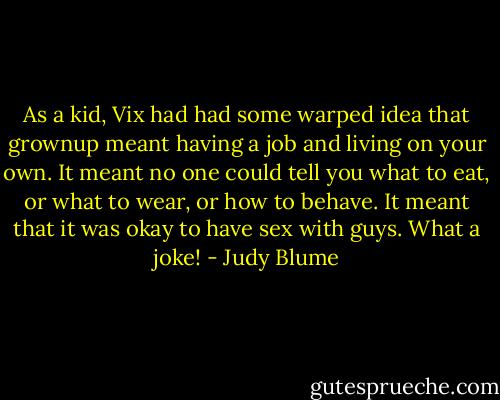 As a kid, Vix had had some warped idea that grownup meant having a job and living on your own. It meant no one could tell you what to eat, or what to wear, or how to behave. It meant that it was okay to have sex with guys. What a joke! - Judy Blume