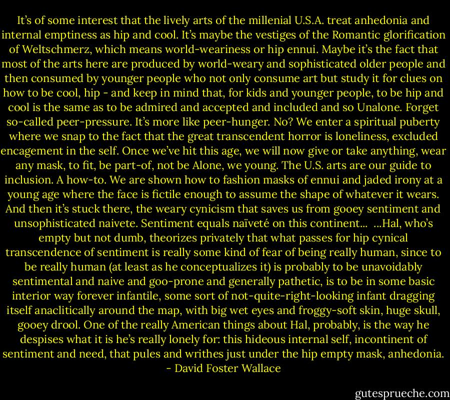 It’s of some interest that the lively arts of the millenial U.S.A. treat anhedonia and internal emptiness as hip and cool. It’s maybe the vestiges of the Romantic glorification of Weltschmerz, which means world-weariness or hip ennui. Maybe it’s the fact that most of the arts here are produced by world-weary and sophisticated older people and then consumed by younger people who not only consume art but study it for clues on how to be cool, hip - and keep in mind that, for kids and younger people, to be hip and cool is the same as to be admired and accepted and included and so Unalone. Forget so-called peer-pressure. It’s more like peer-hunger. No? We enter a spiritual puberty where we snap to the fact that the great transcendent horror is loneliness, excluded encagement in the self. Once we’ve hit this age, we will now give or take anything, wear any mask, to fit, be part-of, not be Alone, we young. The U.S. arts are our guide to inclusion. A how-to. We are shown how to fashion masks of ennui and jaded irony at a young age where the face is fictile enough to assume the shape of whatever it wears. And then it’s stuck there, the weary cynicism that saves us from gooey sentiment and unsophisticated naivete. Sentiment equals naïveté on this continent...<br /><br />...Hal, who’s empty but not dumb, theorizes privately that what passes for hip cynical transcendence of sentiment is really some kind of fear of being really human, since to be really human (at least as he conceptualizes it) is probably to be unavoidably sentimental and naive and goo-prone and generally pathetic, is to be in some basic interior way forever infantile, some sort of not-quite-right-looking infant dragging itself anaclitically around the map, with big wet eyes and froggy-soft skin, huge skull, gooey drool. One of the really American things about Hal, probably, is the way he despises what it is he’s really lonely for: this hideous internal self, incontinent of sentiment and need, that pules and writhes just under the hip empty mask, anhedonia. - David Foster Wallace