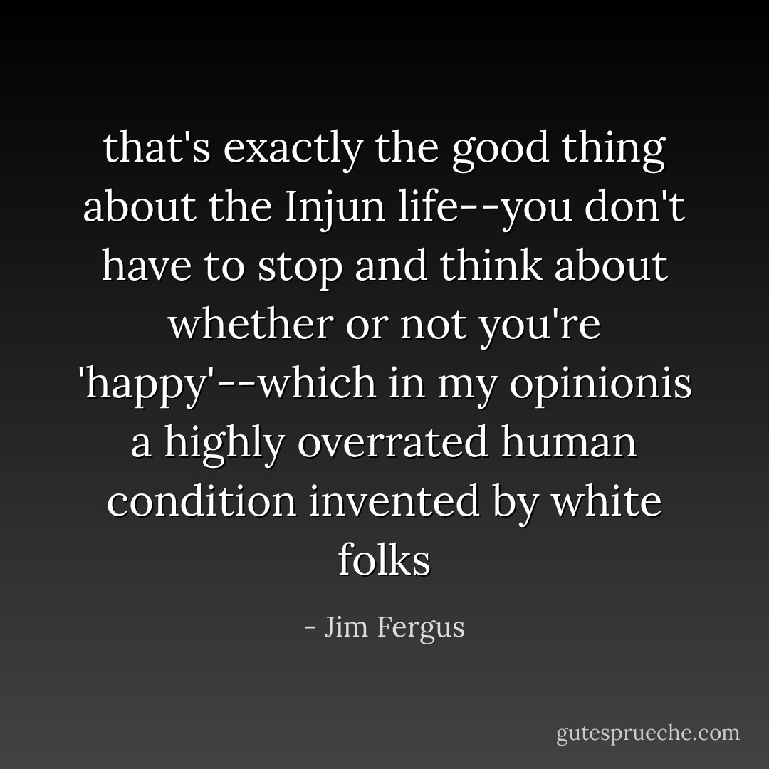 that's exactly the good thing about the Injun life--you don't have to stop and think about whether or not you're 'happy'--which in my opinionis a highly overrated human condition invented by white folks - Jim Fergus