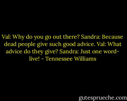 Val: Why do you go out there?<br />Sandra: Because dead people give such good advice.<br />Val: What advice do they give?<br />Sandra: Just one word- live! - Tennessee Williams