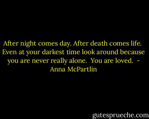 After night comes day.<br />After death comes life. <br />Even at your darkest time look around because you are never really alone. <br />You are loved.  - Anna McPartlin