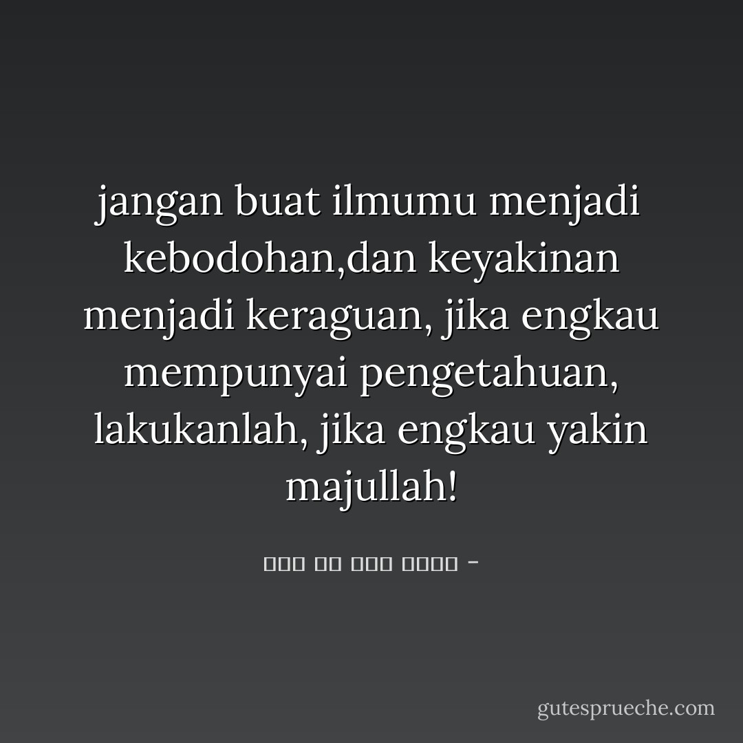 jangan buat ilmumu menjadi kebodohan,dan keyakinan menjadi keraguan, jika engkau mempunyai pengetahuan, lakukanlah, jika engkau yakin majullah! - علي بن أبي طالب