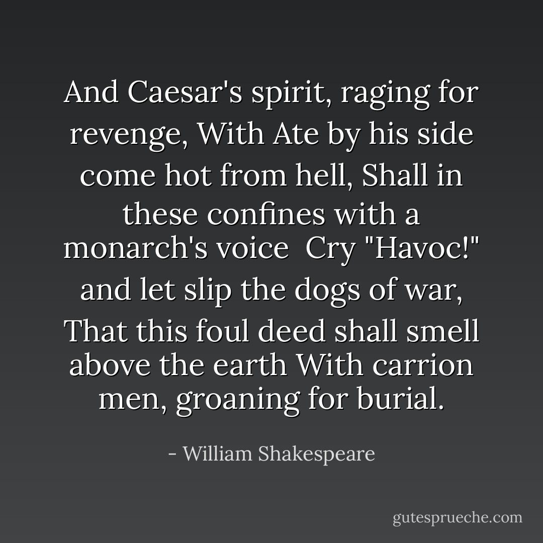 And Caesar's spirit, raging for revenge,<br />With Ate by his side come hot from hell,<br />Shall in these confines with a monarch's voice <br />Cry "Havoc!" and let slip the dogs of war,<br />That this foul deed shall smell above the earth<br />With carrion men, groaning for burial. - William Shakespeare