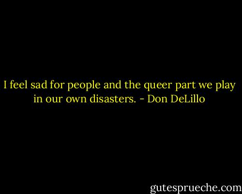 I feel sad for people and the queer part we play in our own disasters. - Don DeLillo