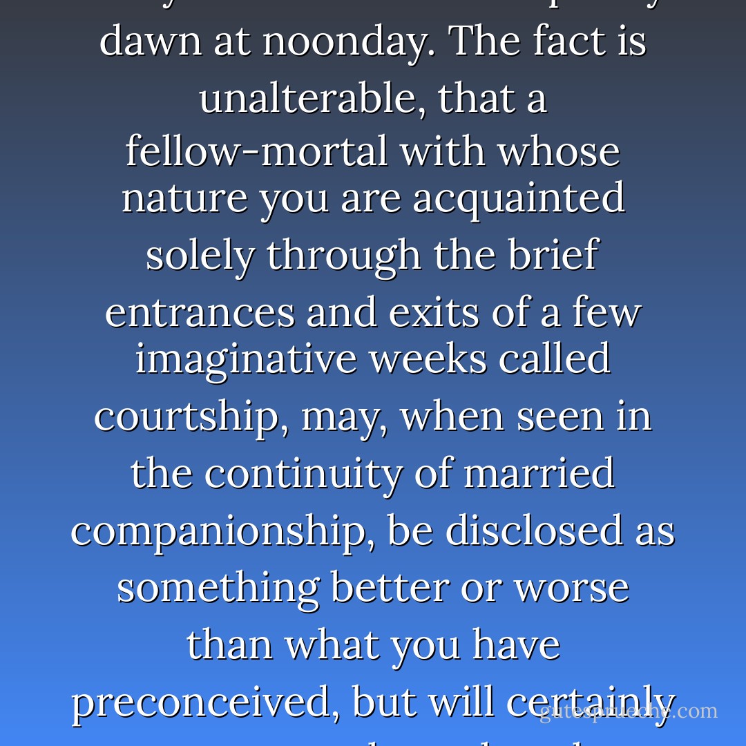 ....whatever else remained the same, the light had changed, and you cannot find the pearly dawn at noonday. The fact is unalterable, that a fellow-mortal with whose nature you are acquainted solely through the brief entrances and exits of a few imaginative weeks called courtship, may, when seen in the continuity of married companionship, be disclosed as something better or worse than what you have preconceived, but will certainly not appear altogether the same. - George Eliot