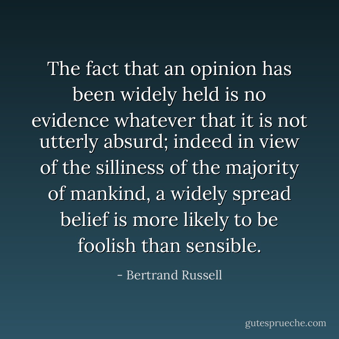 The fact that an opinion has been widely held is no evidence whatever that it is not utterly absurd; indeed in view of the silliness of the majority of mankind, a widely spread belief is more likely to be foolish than sensible. - Bertrand Russell