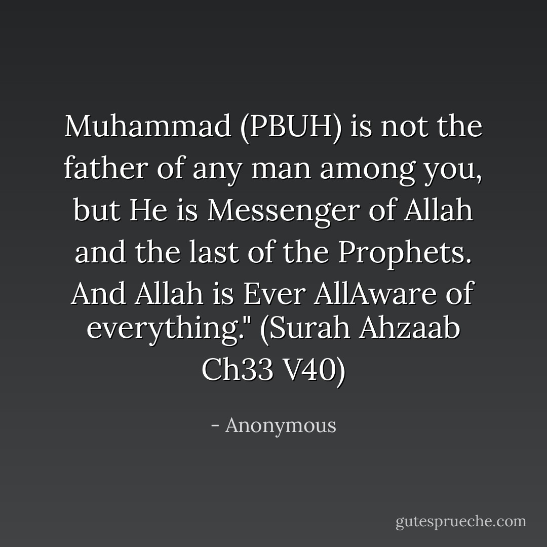 Muhammad (PBUH) is not the father of any man among you, but He is Messenger of Allah and the last of the Prophets. And Allah is Ever AllAware of everything." (Surah Ahzaab Ch33 V40) - Anonymous