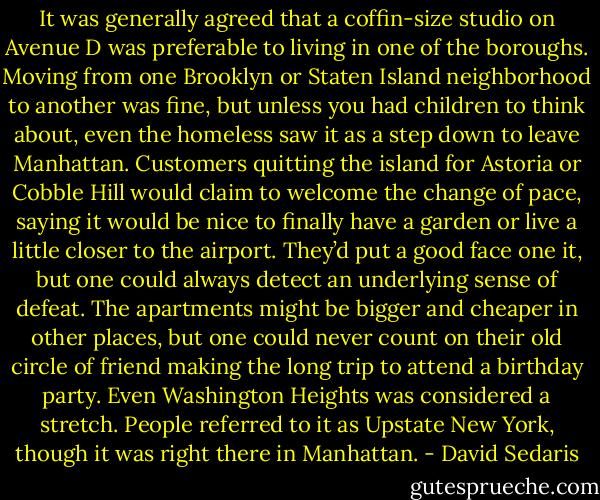 It was generally agreed that a coffin-size studio on Avenue D was preferable to living in one of the boroughs. Moving from one Brooklyn or Staten Island neighborhood to another was fine, but unless you had children to think about, even the homeless saw it as a step down to leave Manhattan. Customers quitting the island for Astoria or Cobble Hill would claim to welcome the change of pace, saying it would be nice to finally have a garden or live a little closer to the airport. They’d put a good face one it, but one could always detect an underlying sense of defeat. The apartments might be bigger and cheaper in other places, but one could never count on their old circle of friend making the long trip to attend a birthday party. Even Washington Heights was considered a stretch. People referred to it as Upstate New York, though it was right there in Manhattan. - David Sedaris