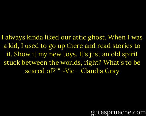 I always kinda liked our attic ghost. When I was a kid, I used to go up there and read stories to it. Show it my new toys. It's just an old spirit stuck between the worlds, right? What's to be scared of?""<br />~Vic - Claudia Gray