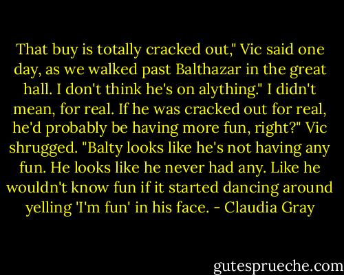 That buy is totally cracked out," Vic said one day, as we walked past Balthazar in the great hall.<br />I don't think he's on alything."<br />I didn't mean, for real. If he was cracked out for real, he'd probably be having more fun, right?" Vic shrugged. "Balty looks like he's not having any fun. He looks like he never had any. Like he wouldn't know fun if it started dancing around yelling 'I'm fun' in his face. - Claudia Gray
