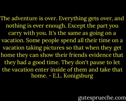 The adventure is over. Everything gets over, and nothing is ever enough. Except the part you carry with you. It's the same as going on a vacation. Some people spend all their time on a vacation taking pictures so that when they get home they can show their friends evidence that they had a good time. They don't pause to let the vacation enter inside of them and take that home. - E.L. Konigsburg