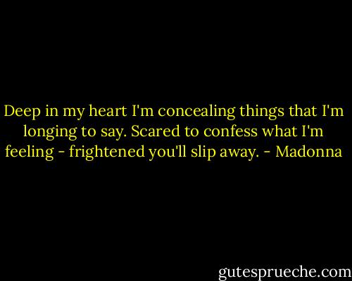 Deep in my heart I'm concealing things that I'm longing to say. Scared to confess what I'm feeling - frightened you'll slip away. - Madonna