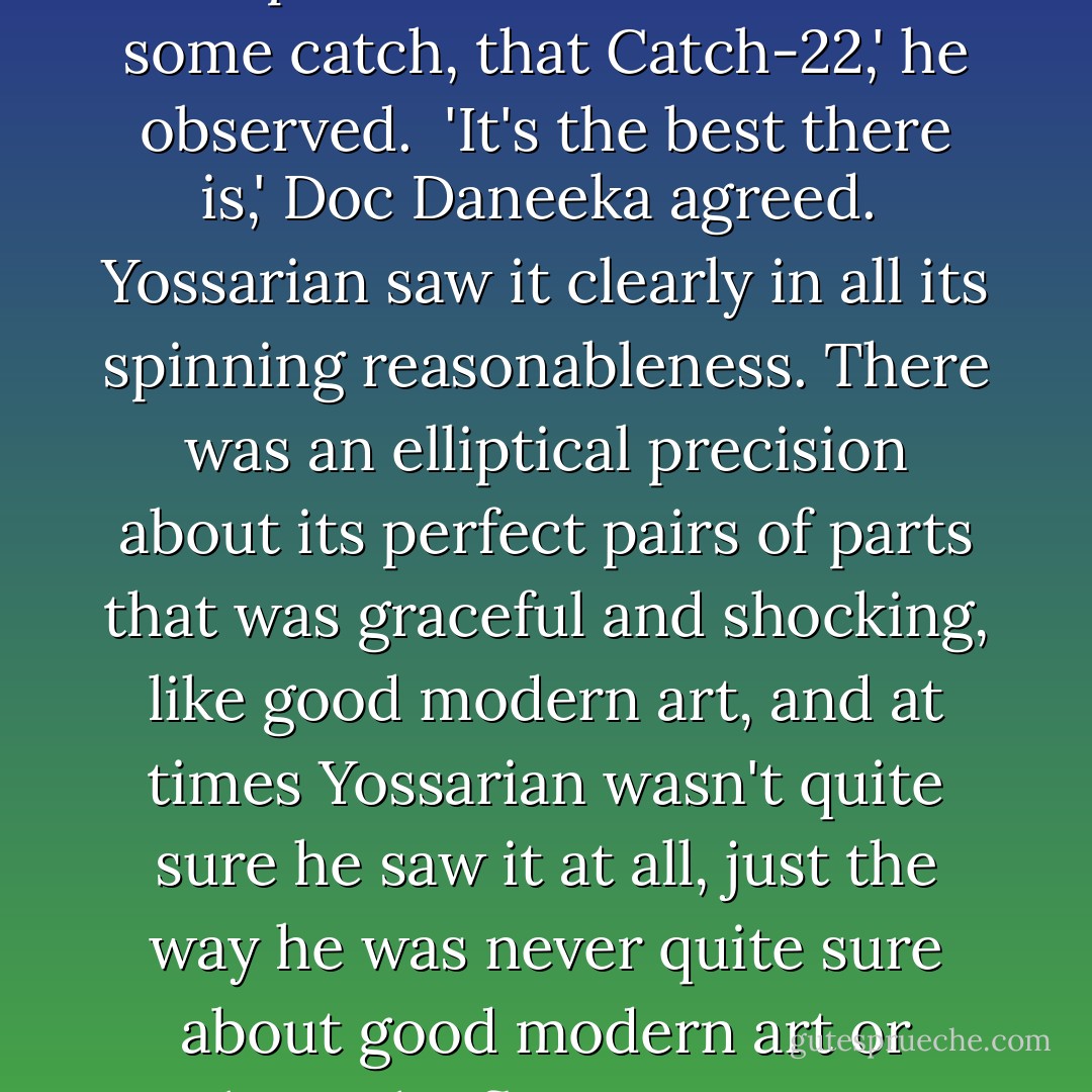 Yossarian was moved very deeply by the absolute simplicity of this clause of Catch-22 and let out a respectful whistle.<br /><br />'That's some catch, that Catch-22,' he observed.<br /><br />'It's the best there is,' Doc Daneeka agreed.<br /><br />Yossarian saw it clearly in all its spinning reasonableness. There was an elliptical precision about its perfect pairs of parts that was graceful and shocking, like good modern art, and at times Yossarian wasn't quite sure he saw it at all, just the way he was never quite sure about good modern art or about the flies Orr saw in Appleby's eyes. he had Orr's word to take for Appleby's eyes. - Joseph Heller
