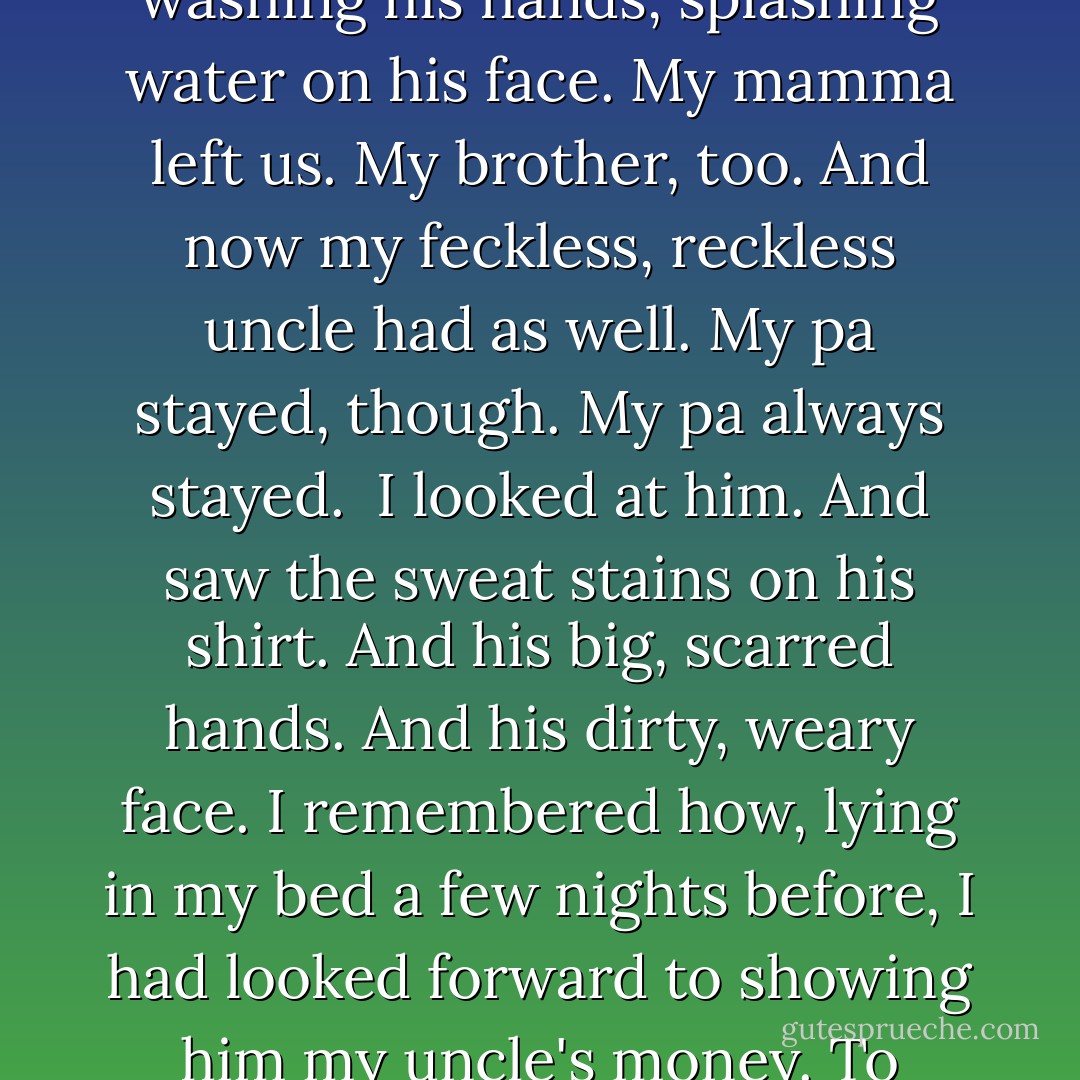 My father had put these things on the table.<br /><br />I looked at him standing by the sink. He was washing his hands, splashing water on his face. My mamma left us. My brother, too. And now my feckless, reckless uncle had as well. My pa stayed, though. My pa always stayed.<br /><br />I looked at him. And saw the sweat stains on his shirt. And his big, scarred hands. And his dirty, weary face. I remembered how, lying in my bed a few nights before, I had looked forward to showing him my uncle's money. To telling him I was leaving. <br /><br />And I was so ashamed. - Jennifer Donnelly